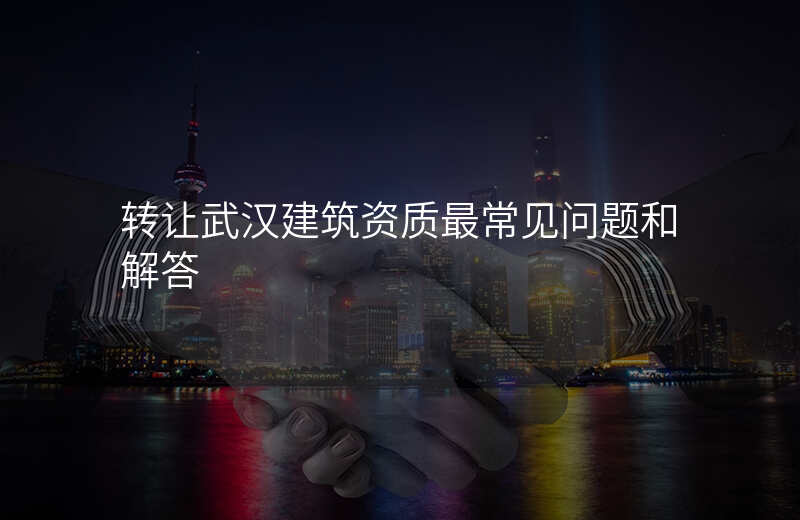 转让武汉建筑资质最常见问题和解答