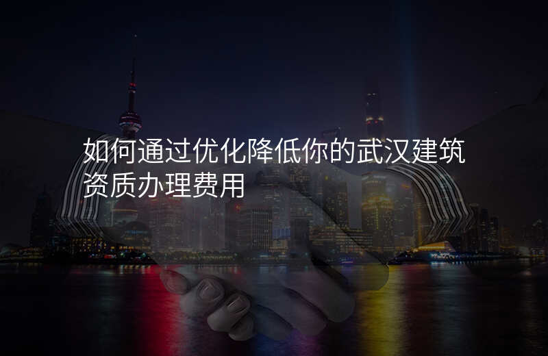 如何通过优化降低你的武汉建筑资质办理费用