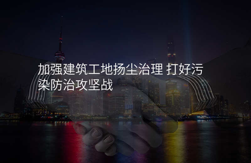 加强建筑工地扬尘治理 打好污染防治攻坚战