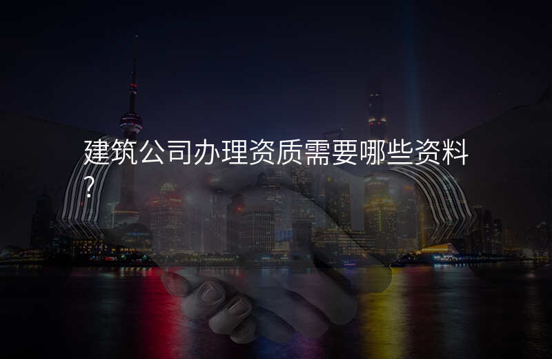 建筑公司办理资质需要哪些资料?