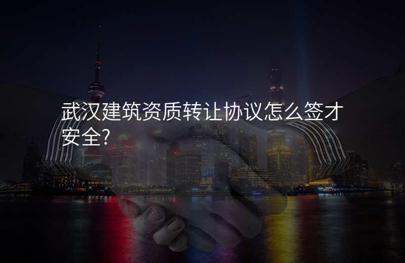 武汉建筑资质转让协议怎么签才安全?