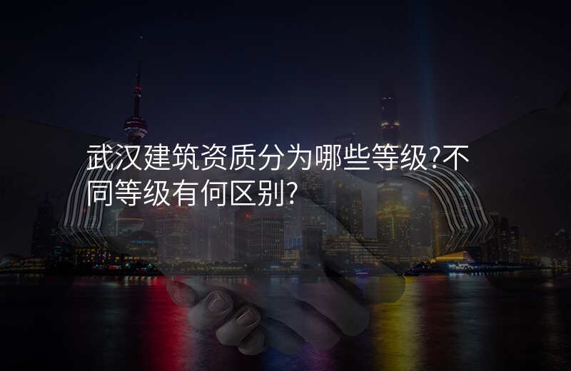 武汉建筑资质分为哪些等级?不同等级有何区别?