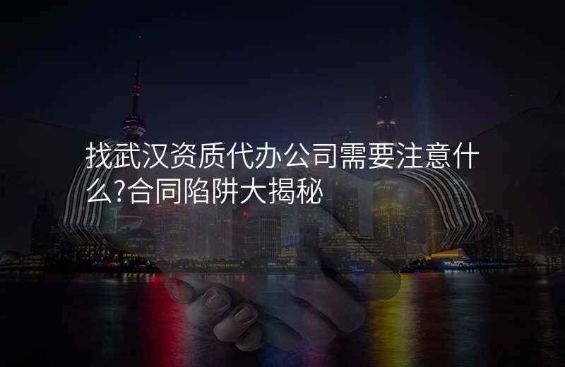 找武汉资质代办公司需要注意什么?合同陷阱大揭秘