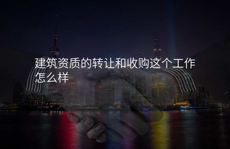 建筑资质的转让和收购这个工作怎么样