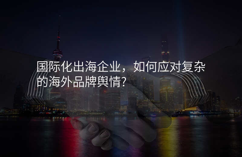 国际化出海企业,如何应对复杂的海外品牌舆情?