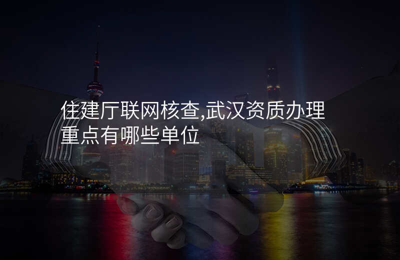 住建厅联网核查,武汉资质办理重点有哪些单位