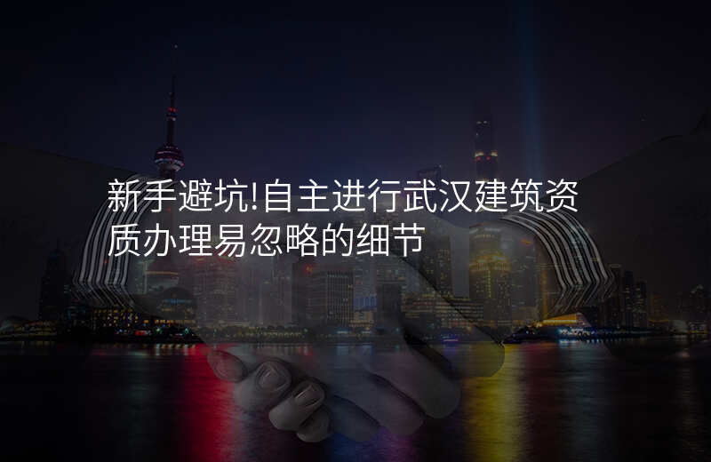 新手避坑!自主进行武汉建筑资质办理易忽略的细节