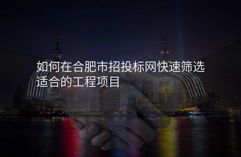 如何在合肥市招投标网快速筛选适合的工程项目