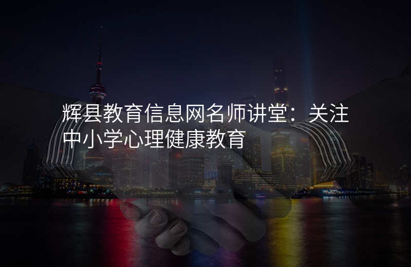 辉县教育信息网名师讲堂:关注中小学心理健康教育