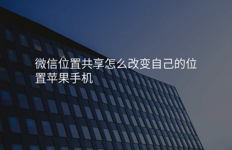 微信位置共享怎么改 微信位置共享怎么改