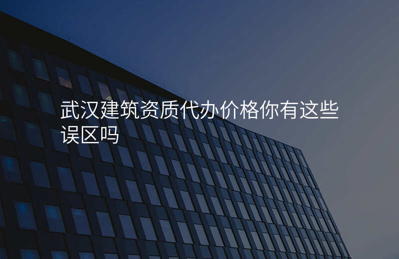武汉建筑资质代办价格你有这些误区吗