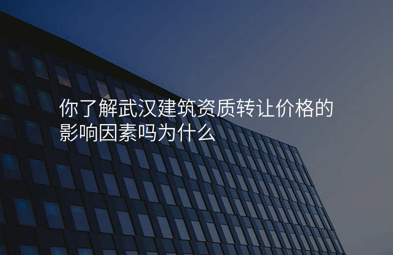 你了解武汉建筑资质转让价格的影响因素吗为什么