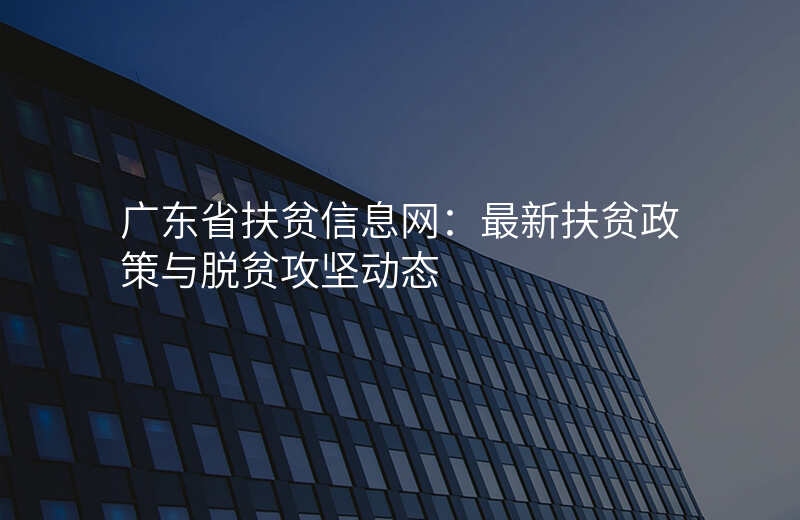 广东省扶贫信息网:最新扶贫政策与脱贫攻坚动态