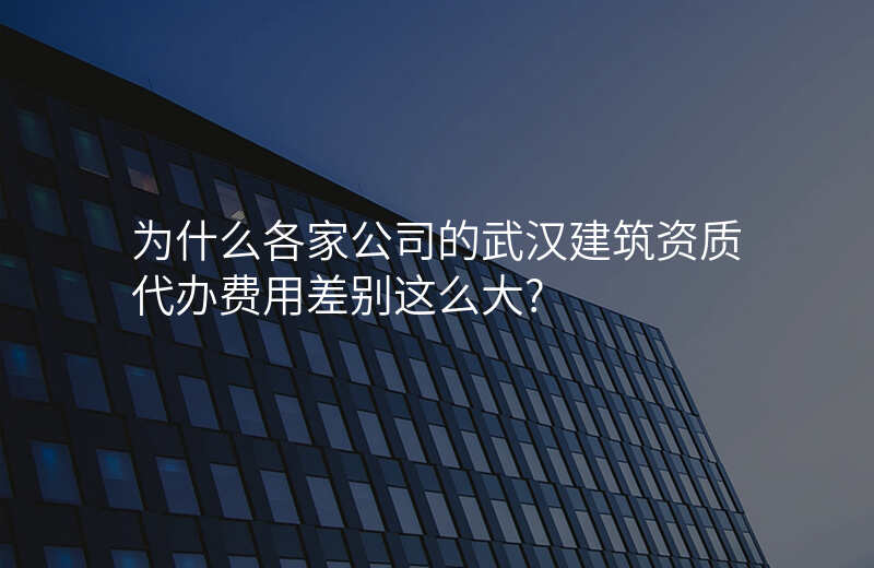 为什么各家公司的武汉建筑资质代办费用差别这么大?