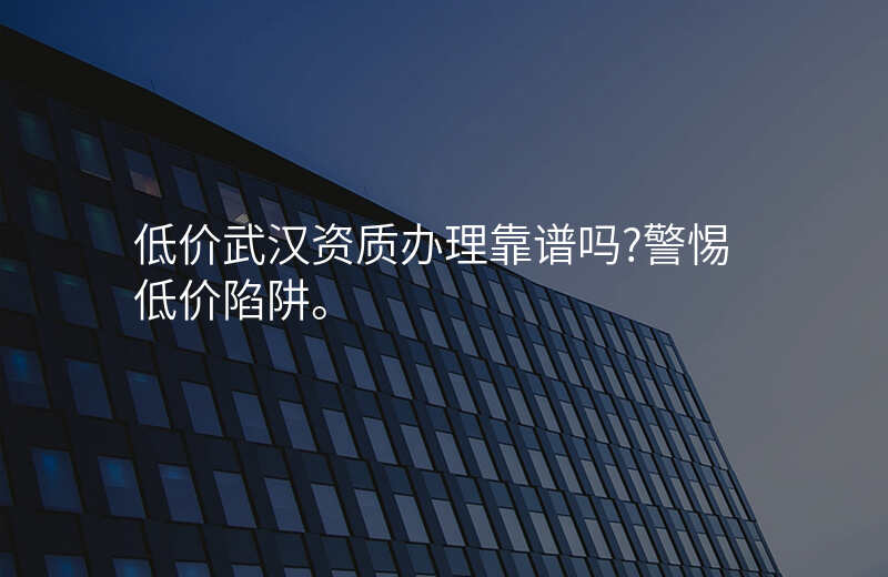 低价武汉资质办理靠谱吗?警惕低价陷阱。