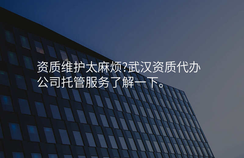 资质维护太麻烦?武汉资质代办公司托管服务了解一下。