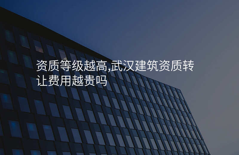 资质等级越高,武汉建筑资质转让费用越贵吗
