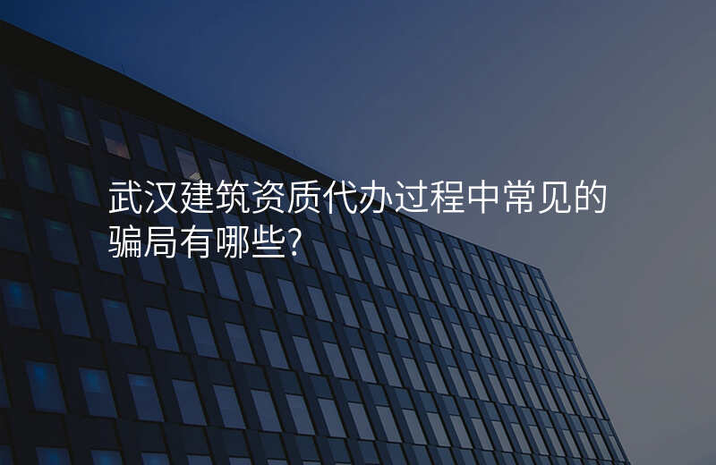 武汉建筑资质代办过程中常见的骗局有哪些?