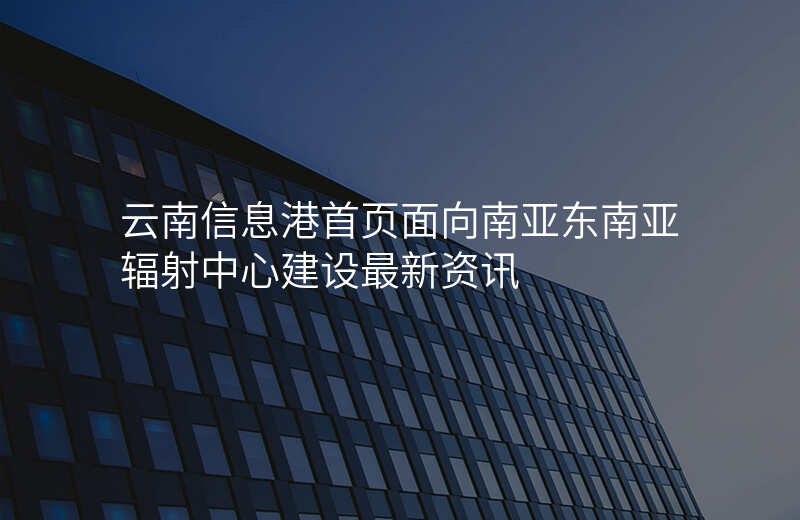 云南信息港首页面向南亚东南亚辐射中心建设最新资讯