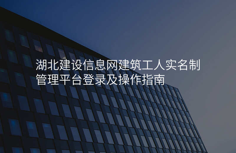 湖北建设信息网建筑工人实名制管理平台登录及操作指南