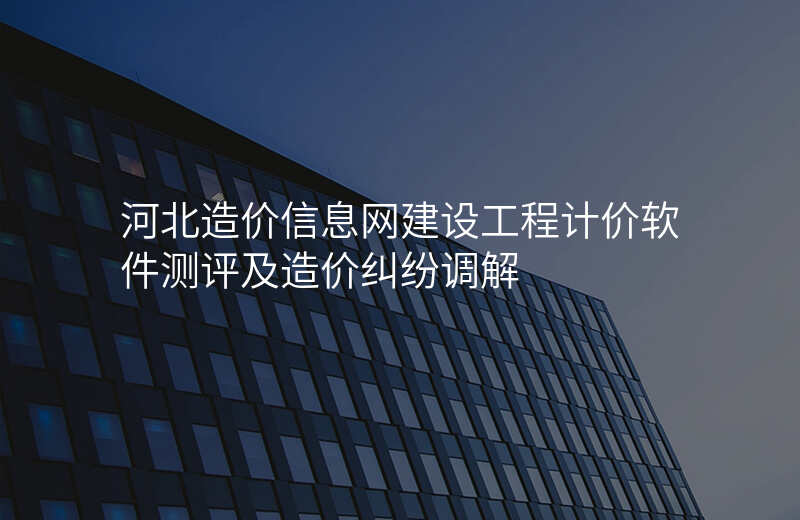 河北造价信息网建设工程计价软件测评及造价纠纷调解