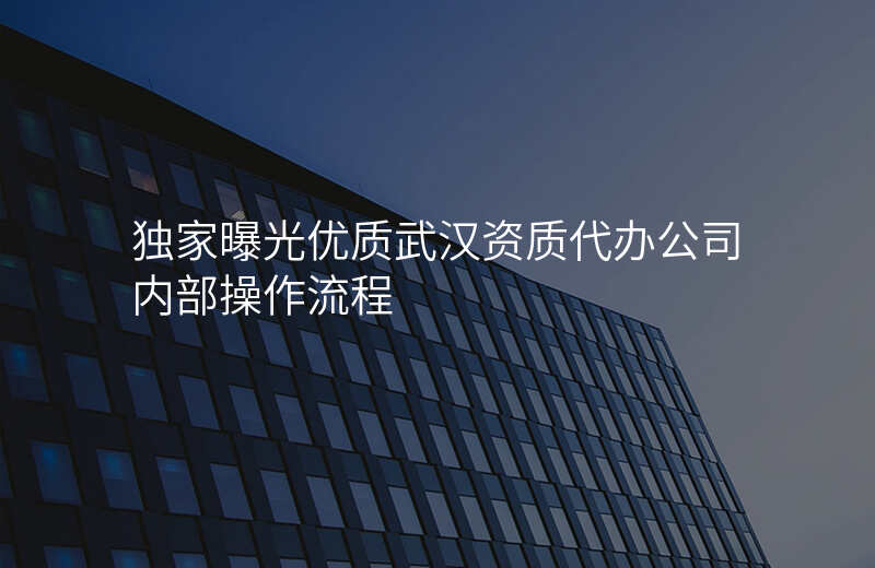 独家曝光优质武汉资质代办公司内部操作流程