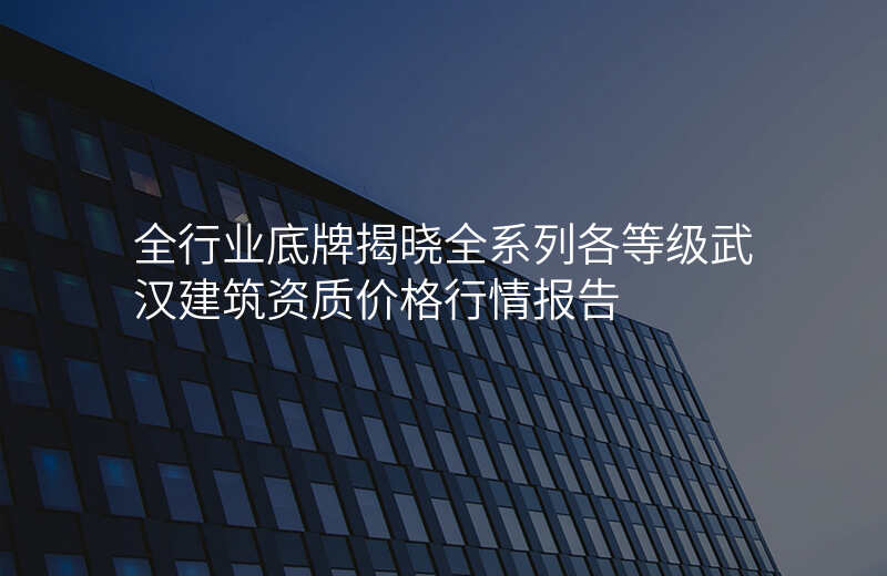 全行业底牌揭晓全系列各等级武汉建筑资质价格行情报告
