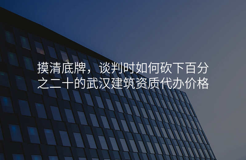 摸清底牌,谈判时如何砍下百分之二十的武汉建筑资质代办价格