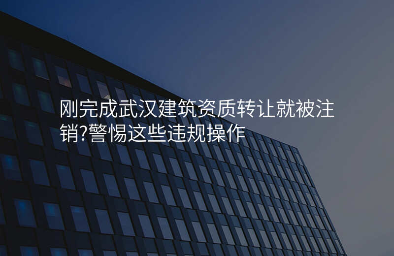 刚完成武汉建筑资质转让就被注销?警惕这些违规操作