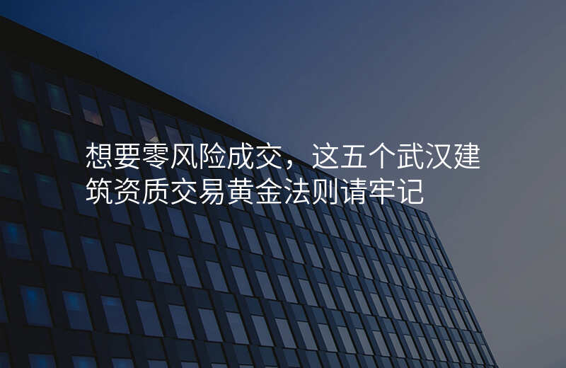 想要零风险成交,这五个武汉建筑资质交易黄金法则请牢记