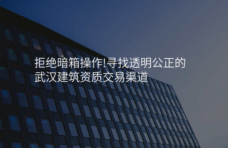 拒绝暗箱操作!寻找透明公正的武汉建筑资质交易渠道