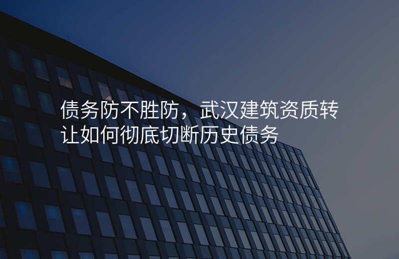 债务防不胜防,武汉建筑资质转让如何彻底切断历史债务