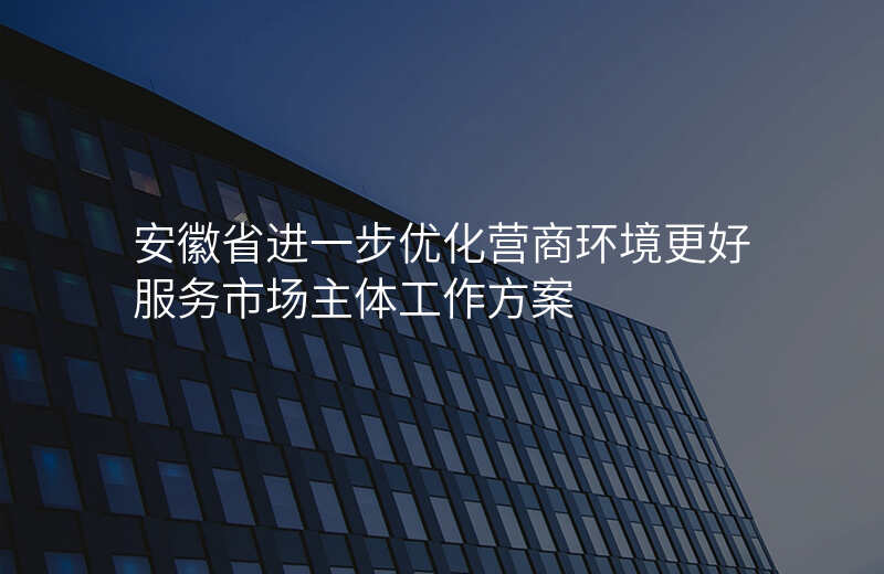 安徽省进一步优化营商环境更好服务市场主体工作方案