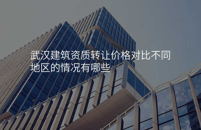 武汉建筑资质转让价格对比不同地区的情况有哪些