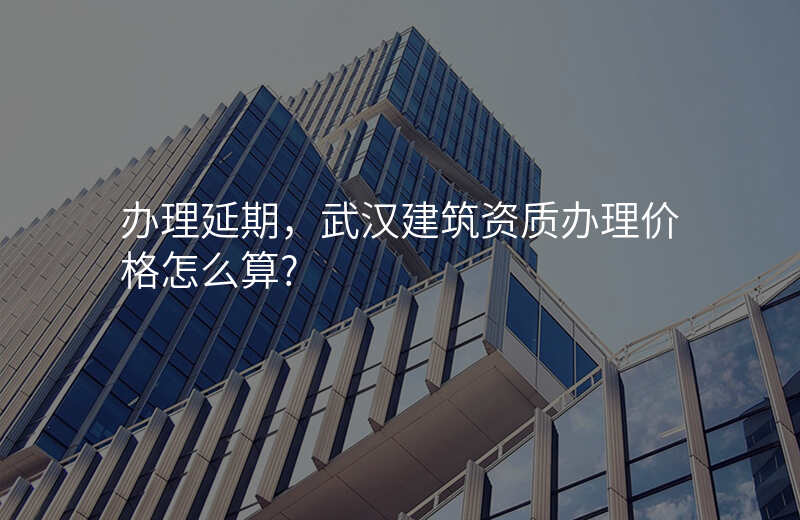 办理延期,武汉建筑资质办理价格怎么算?