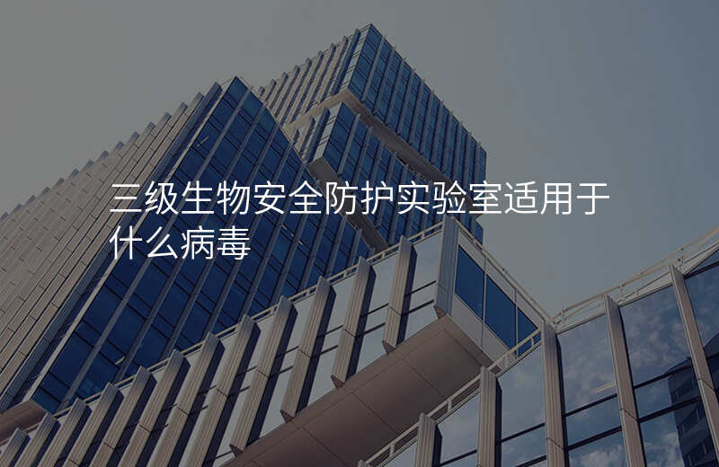 三级生物安全防护实验室适用于什么病毒