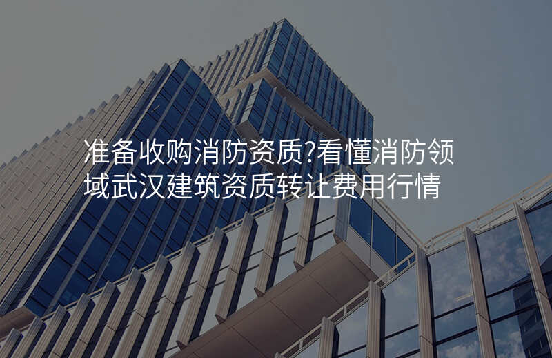 准备收购消防资质?看懂消防领域武汉建筑资质转让费用行情