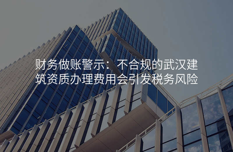 财务做账警示:不合规的武汉建筑资质办理费用会引发税务风险