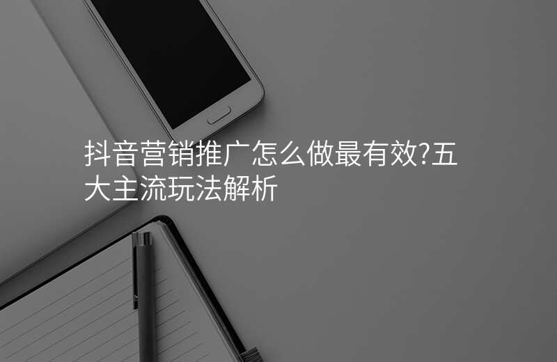 抖音营销推广怎么做最有效?五大主流玩法解析