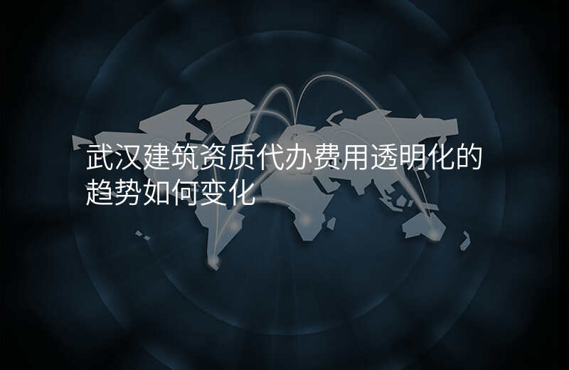 武汉建筑资质代办费用透明化的趋势如何变化