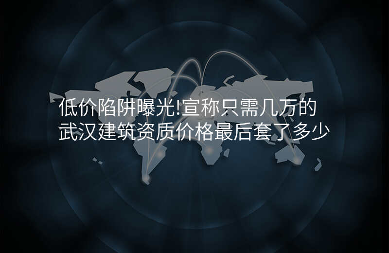 低价陷阱曝光!宣称只需几万的武汉建筑资质价格最后套了多少