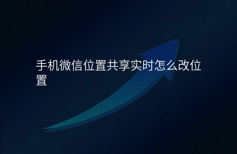 微信位置共享实时位置怎么改 微信位置共享实时位置怎么改