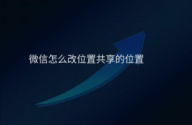 微信怎么改位置共享 微信怎么改位置共享