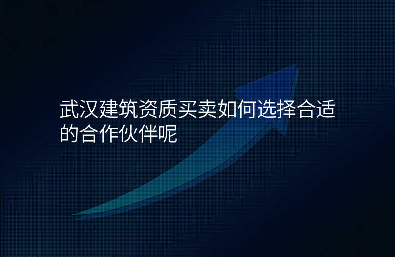武汉建筑资质买卖如何选择合适的合作伙伴呢
