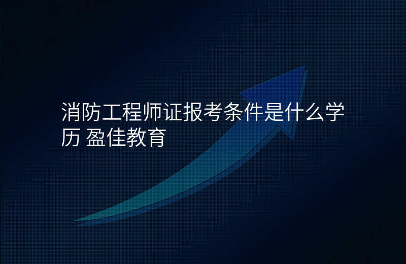 消防工程师证报考条件是什么学历 盈佳教育