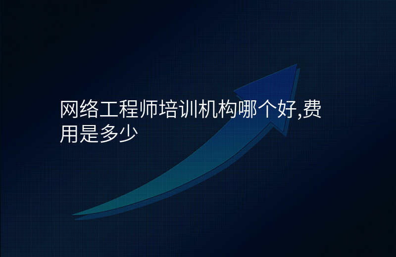 网络工程师培训机构哪个好,费用是多少
