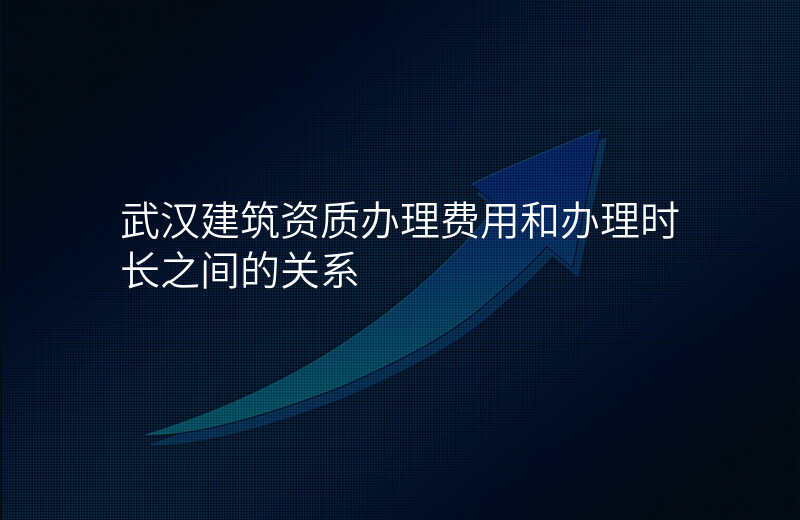 武汉建筑资质办理费用和办理时长之间的关系