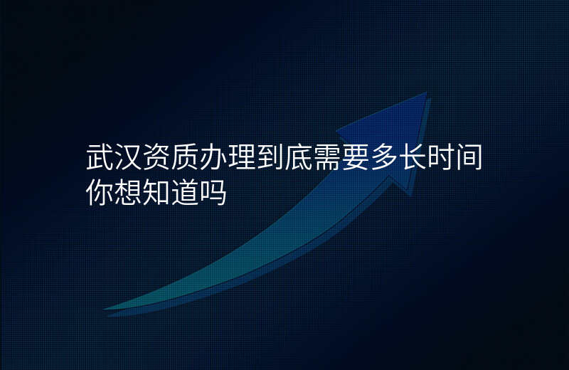 武汉资质办理到底需要多长时间你想知道吗