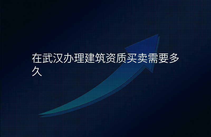 在武汉办理建筑资质买卖需要多久