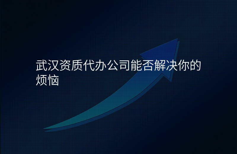 武汉资质代办公司能否解决你的烦恼
